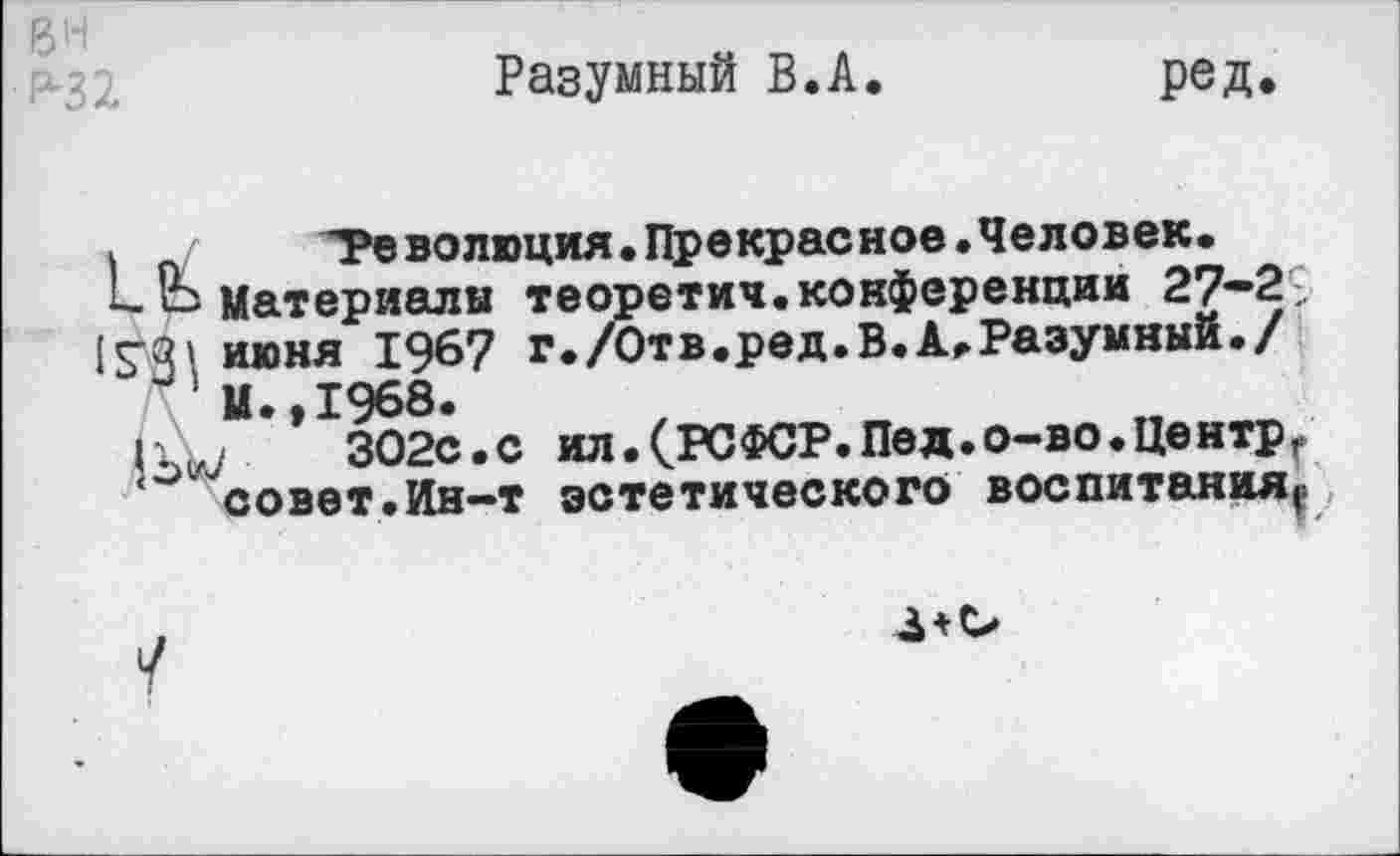 ﻿вн
Разумный В.А.	ред.
*	^Революция.Прекрасное.Человек,
материалы теоретич.конференции 27-2 ;
15’31 июня 196? г./0тв.ред.В.А.Разумный./
М.,1968.
302с.с ил.(РСФСР.Пед.о-во.Центрг
‘ совет.Ин-т эстетического воспитания.